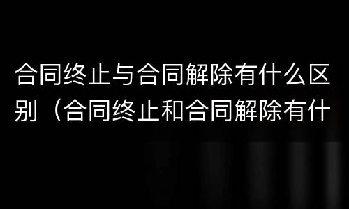 合同终止与合同解除有什么区别（合同终止和合同解除有什么区别?）