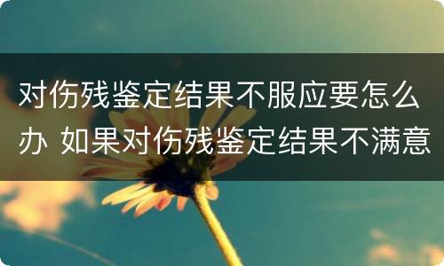 对伤残鉴定结果不服应要怎么办 如果对伤残鉴定结果不满意怎么办