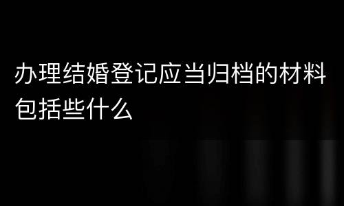 办理结婚登记应当归档的材料包括些什么