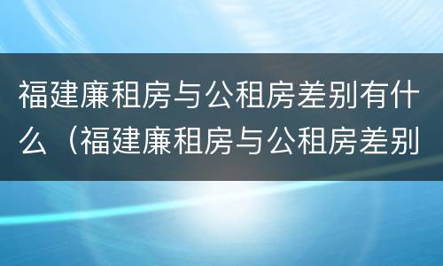 福建廉租房与公租房差别有什么（福建廉租房与公租房差别有什么区别）