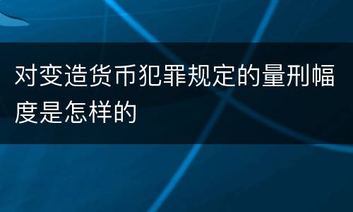 对变造货币犯罪规定的量刑幅度是怎样的