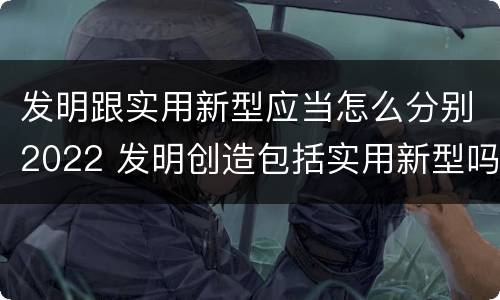 发明跟实用新型应当怎么分别2022 发明创造包括实用新型吗