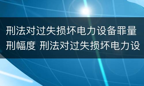 刑法对过失损坏电力设备罪量刑幅度 刑法对过失损坏电力设备罪量刑幅度的规定