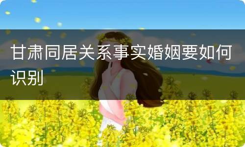 甘肃同居关系事实婚姻要如何识别