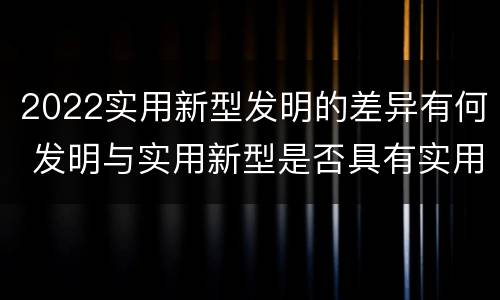 2022实用新型发明的差异有何 发明与实用新型是否具有实用性