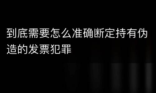 到底需要怎么准确断定持有伪造的发票犯罪