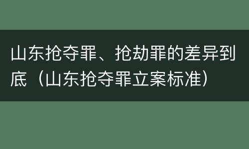 山东抢夺罪、抢劫罪的差异到底（山东抢夺罪立案标准）