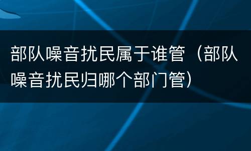 部队噪音扰民属于谁管（部队噪音扰民归哪个部门管）