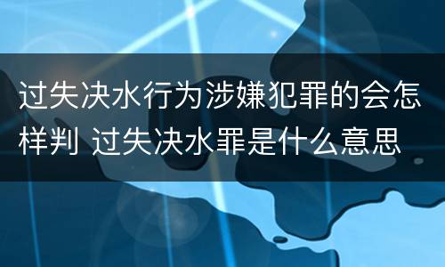 过失决水行为涉嫌犯罪的会怎样判 过失决水罪是什么意思