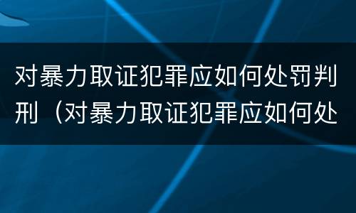 对暴力取证犯罪应如何处罚判刑（对暴力取证犯罪应如何处罚判刑人员）