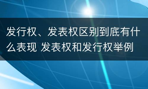 发行权、发表权区别到底有什么表现 发表权和发行权举例