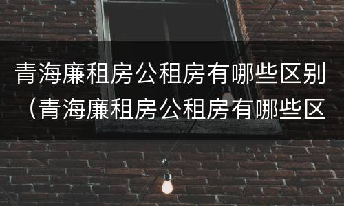 青海廉租房公租房有哪些区别（青海廉租房公租房有哪些区别图片）