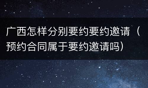 广西怎样分别要约要约邀请（预约合同属于要约邀请吗）