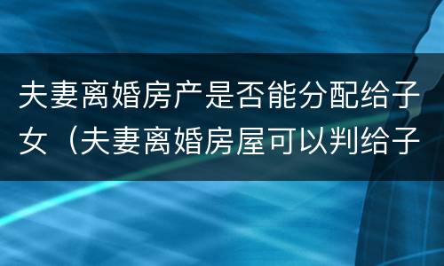 夫妻离婚房产是否能分配给子女（夫妻离婚房屋可以判给子女吗）