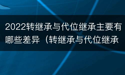 2022转继承与代位继承主要有哪些差异（转继承与代位继承的联系与区别?）