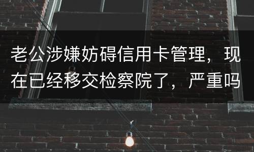 老公涉嫌妨碍信用卡管理，现在已经移交检察院了，严重吗？会怎么判刑