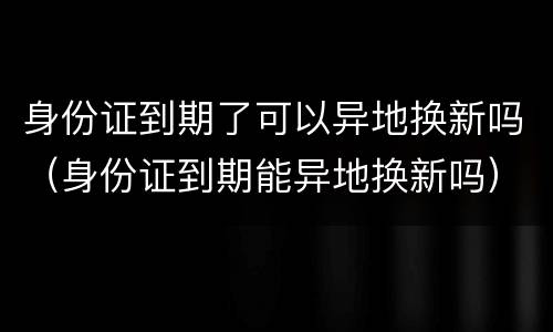 身份证到期了可以异地换新吗（身份证到期能异地换新吗）