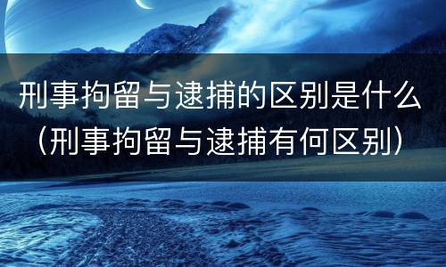 刑事拘留与逮捕的区别是什么（刑事拘留与逮捕有何区别）