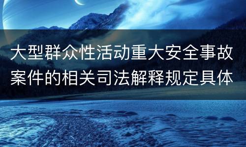 大型群众性活动重大安全事故案件的相关司法解释规定具体有哪些