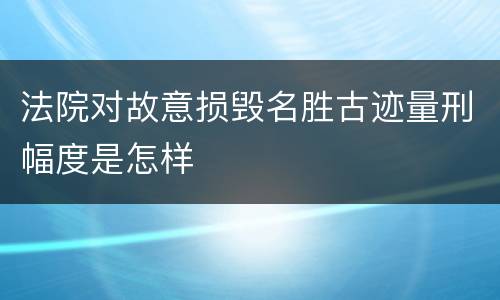 法院对故意损毁名胜古迹量刑幅度是怎样