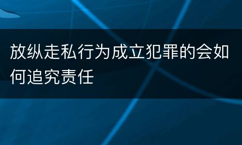 放纵走私行为成立犯罪的会如何追究责任