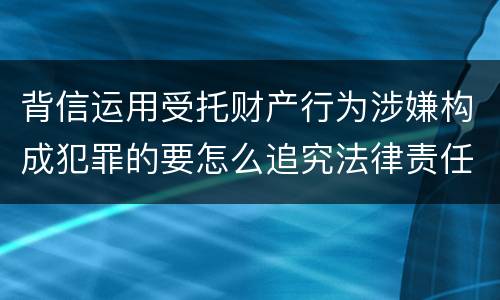 背信运用受托财产行为涉嫌构成犯罪的要怎么追究法律责任