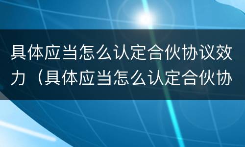 具体应当怎么认定合伙协议效力（具体应当怎么认定合伙协议效力问题）