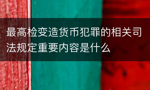 最高检变造货币犯罪的相关司法规定重要内容是什么