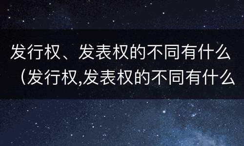 发行权、发表权的不同有什么（发行权,发表权的不同有什么特点）