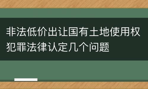 非法低价出让国有土地使用权犯罪法律认定几个问题