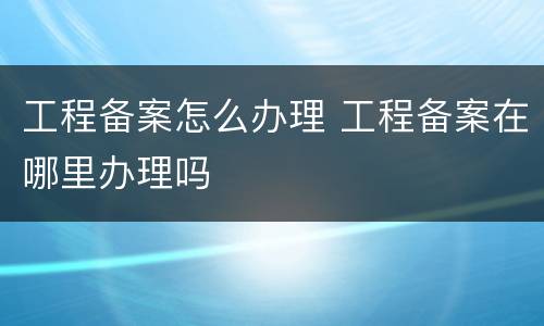 工程备案怎么办理 工程备案在哪里办理吗