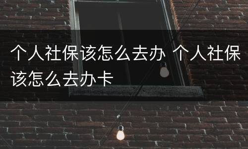 个人社保该怎么去办 个人社保该怎么去办卡