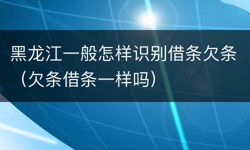 黑龙江一般怎样识别借条欠条（欠条借条一样吗）