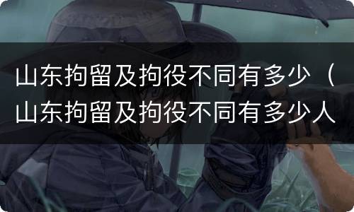 山东拘留及拘役不同有多少（山东拘留及拘役不同有多少人）