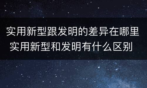 实用新型跟发明的差异在哪里 实用新型和发明有什么区别