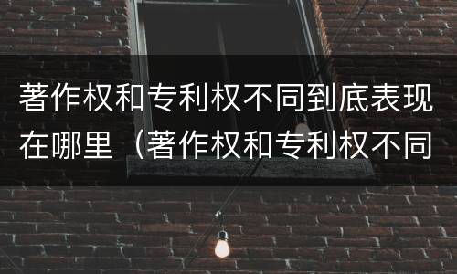 著作权和专利权不同到底表现在哪里（著作权和专利权不同到底表现在哪里呢）