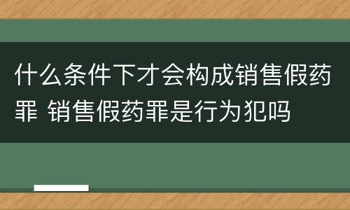 什么条件下才会构成销售假药罪 销售假药罪是行为犯吗