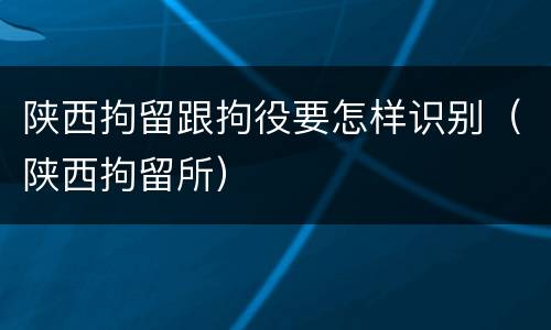 陕西拘留跟拘役要怎样识别（陕西拘留所）