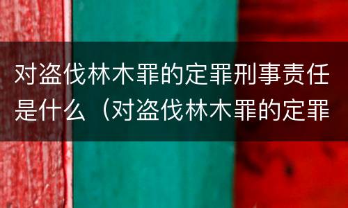 对盗伐林木罪的定罪刑事责任是什么（对盗伐林木罪的定罪刑事责任是什么）