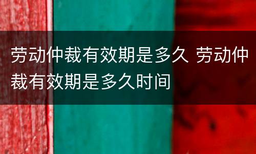 劳动仲裁有效期是多久 劳动仲裁有效期是多久时间