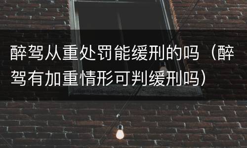 醉驾从重处罚能缓刑的吗（醉驾有加重情形可判缓刑吗）