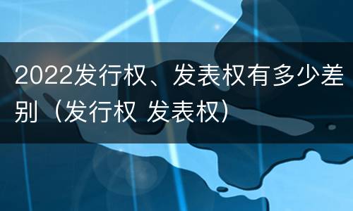 2022发行权、发表权有多少差别（发行权 发表权）