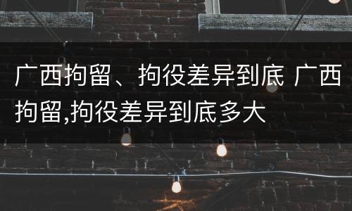 广西拘留、拘役差异到底 广西拘留,拘役差异到底多大