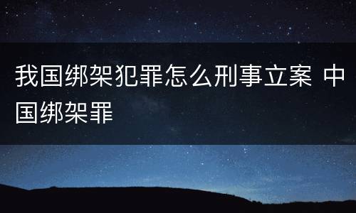 我国绑架犯罪怎么刑事立案 中国绑架罪