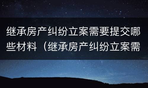 继承房产纠纷立案需要提交哪些材料（继承房产纠纷立案需要提交哪些材料呢）