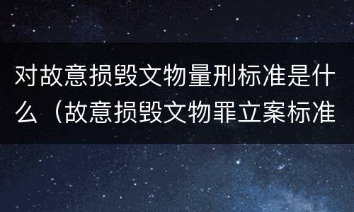 对故意损毁文物量刑标准是什么（故意损毁文物罪立案标准）