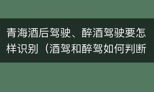 青海酒后驾驶、醉酒驾驶要怎样识别（酒驾和醉驾如何判断）