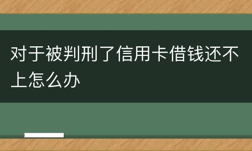 对于被判刑了信用卡借钱还不上怎么办