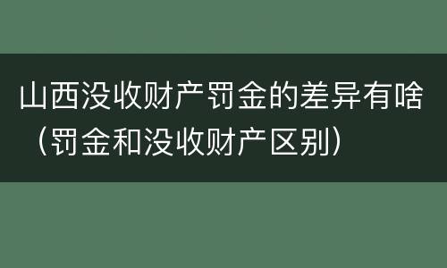 山西没收财产罚金的差异有啥（罚金和没收财产区别）