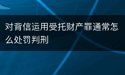 对背信运用受托财产罪通常怎么处罚判刑